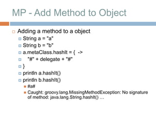 MP - Add Method to Object
   Adding a method to a object
     String a = "a"
     String b = "b"
     a.metaClass.hashIt = { ->
       "#" + delegate + "#"
    }
     println a.hashIt()
     println b.hashIt()
         #a#
         Caught: groovy.lang.MissingMethodException: No signature
          of method: java.lang.String.hashIt() …
 
