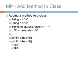MP - Add Method to Class
   Adding a method to a class
     String  a = "a"
     String b = "b"
     String.metaClass.hashIt = { ->
     "#" + delegate + "#"
    }
     println a.hashIt()
     println b.hashIt()
       #a#
       #b#
 