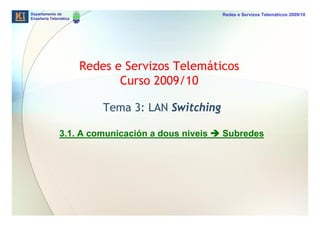 Departamento de                                    Redes e Servizos Telemáticos 2009/10
Enxeñería Telemática




                       Redes e Servizos Telemáticos
                              Curso 2009/10

                           Tema 3: LAN Switching

              3.1. A comunicación a dous niveis    Subredes
 