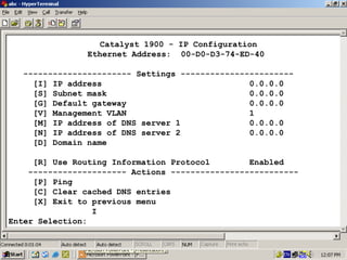 Catalyst 1900 - IP Configuration
Ethernet Address: 00-D0-D3-74-ED-40
---------------------- Settings ----------------------[I] IP address
0.0.0.0
[S] Subnet mask
0.0.0.0
[G] Default gateway
0.0.0.0
[V] Management VLAN
1
[M] IP address of DNS server 1
0.0.0.0
[N] IP address of DNS server 2
0.0.0.0
[D] Domain name
[R] Use Routing Information Protocol
Enabled
-------------------- Actions -------------------------[P] Ping
[C] Clear cached DNS entries
[X] Exit to previous menu
I
Enter Selection:

19

 
