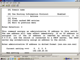 [D] Domain name
[R] Use Routing Information Protocol
Enabled
-------------------- Actions -------------------------[P] Ping
[C] Clear cached DNS entries
[X] Exit to previous menu
Enter Selection: I
This command assigns an administrative IP address to this switch.
The new address will take effect immediately. If no IP address is
assigned (or if the IP address is removed by setting it to
0.0.0.0), and the switch is connected to a DHCP server, the DHCP
server may automatically assign an address to the switch.
Enter administrative IP address in dotted format (nnn.nnn.nnn.nnn)
Current setting ===>
New setting

===>

0. 0. 0. 0
192.168.20.65

20

 