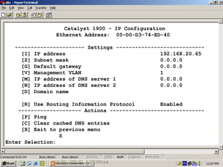 Catalyst 1900 - IP Configuration
Ethernet Address: 00-D0-D3-74-ED-40
---------------------- Settings ---------------------------[I] IP address
192.168.20.65
[S] Subnet mask
0.0.0.0
[G] Default gateway
0.0.0.0
[V] Management VLAN
1
[M] IP address of DNS server 1
0.0.0.0
[N] IP address of DNS server 2
0.0.0.0
[D] Domain name
[R] Use Routing Information Protocol
Enabled
-------------------- Actions -----------------------------[P] Ping
[C] Clear cached DNS entries
[X] Exit to previous menu
S
Enter Selection:

21

 