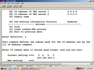 [M] IP address of DNS server 1
[N] IP address of DNS server 2
[D] Domain name

0.0.0.0
0.0.0.0

[R] Use Routing Information Protocol
Enabled
-------------------- Actions -------------------------[P] Ping
[C] Clear cached DNS entries
[X] Exit to previous menu
Enter Selection: I
This command defines the subnet mask for the IP address set by the
[I] IP Address command.
Enter IP subnet mask in dotted quad format (nnn.nnn.nnn.nnn):
Current setting ===>
New setting

0. 0. 0. 0
255.255.255.0

===>

22

 