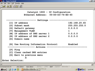Catalyst 1900 - IP Configuration
Ethernet Address: 00-D0-D3-74-ED-40
---------------------- Settings ---------------------------[I] IP address
192.168.20.65
[S] Subnet mask
255.255.255.0
[G] Default gateway
0.0.0.0
[V] Management VLAN
1
[M] IP address of DNS server 1
0.0.0.0
[N] IP address of DNS server 2
0.0.0.0
[D] Domain name
[R] Use Routing Information Protocol
Enabled
-------------------- Actions -----------------------------[P] Ping
[C] Clear cached DNS entries
[X] Exit to previous menu
X
Enter Selection:

23

 