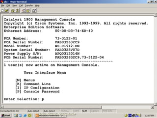 Catalyst 1900 Management Console
Copyright (c) Cisco Systems, Inc. 1993-1999. All rights reserved.
Enterprise Edition Software
Ethernet Address:
00-D0-D3-74-ED-40
PCA Number:
73-3122-01
PCA Serial Number:
FAB032632C9
Model Number:
WS-C1912-EN
System Serial Number: FAB0328V07D
Power Supply S/N:
APQ0313014N
PCB Serial Number:
FAB032632C9,73-3122-04
------------------------------------------------1 user(s) now active on Management Console.
User Interface Menu
[M]
[K]
[I]
[P]

Menus
Command Line
IP Configuration
Console Password

Enter Selection: P

24

 