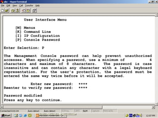User Interface Menu
[M]
[K]
[I]
[P]

Menus
Command Line
IP Configuration
Console Password

Enter Selection: P
The Management Console password can help prevent unauthorized
accesses. When specifying a password, use a minimum of
4
characters and maximum of 8 characters.
The password is case
insensitive and can contain any character with a legal keyboard
representation. For the user's protection, the password must be
entered the same way twice before it will be accepted.
Enter new password:
Reenter to verify new password:

****
****

Password modified
Press any key to continue.

25

 