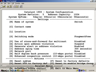 Catalyst 1900 - System Configuration
System Revision: 5
Address Capacity: 1024
System UpTime:
0day(s) 00hour(s) 06minute(s) 58second(s)
---------------------- Settings ------------------------------[N] Name of system
Switch
[C] Contact name
[L] Location
[S] Switching mode

FragmentFree

[U] Use of store-and-forward for multicast
Disabled
[A] Action upon address violation
Suspend
[G] Generate alert on address violation
Enabled
[I] Address aging time
300 second(s)
[P] Network port
None
[H] Half duplex back pressure
(10-mbps ports) Disabled
[E] Enhanced congestion control (10-mbps ports) Disabled
-------------------- Actions --------------------------------[R] Reset system
[F] Reset to factory defaults
S
[V] Reset VTP to factory def. [T] Reset to enable Bridge Group
-------------------- Related Menus ---------------------------[B] Broadcast storm control
[X] Exit to Main Menu
28
Enter Selection:

 