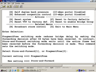 [H] Half duplex back pressure
(10-mbps ports) Disabled
[E] Enhanced congestion control (10-mbps ports) Disabled
-------------------- Actions -------------------------------[R] Reset system
[F] Reset to factory defaults
[V] Reset VTP to factory def. [T] Reset to enable Bridge Group
-------------------- Related Menus ---------------------------[B] Broadcast storm control
[X] Exit to Main Menu
Enter Selection:
FragmentFree switching mode reduces bridge delay by making the
forwarding decision after 64 bytes have been received. In contrast,
Store-and-Forward switching mode waits until the entire frame has
been received before the forwarding decision is made. This command
sets the switching mode.
Select Store-and-Forward[1], or FragmentFree[2]:
Current setting ===> FragmentFree
New setting ===> Store-and-Forward

29

 