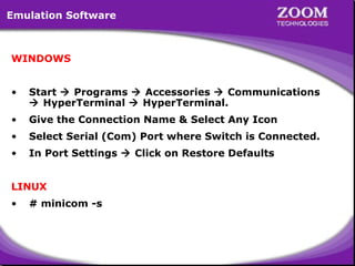 Emulation Software

WINDOWS
•

Start  Programs  Accessories  Communications
 HyperTerminal  HyperTerminal.

•

Give the Connection Name & Select Any Icon

•

Select Serial (Com) Port where Switch is Connected.

•

In Port Settings  Click on Restore Defaults

LINUX
•

# minicom -s

3

 