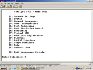 Catalyst 1900 - Main Menu
[C]
[S]
[N]
[P]
[A]
[D]
[M]
[V]
[R]
[F]
[I]
[U]
[H]
[K]

Console Settings
System
Network Management
Port Configuration
Port Addressing
Port Statistics Detail
Monitoring
Virtual LAN
Multicast Registration
Firmware
RS-232 Interface
Usage Summaries
Help
Command Line

[X] Exit Management Console
Enter Selection: X

31

 