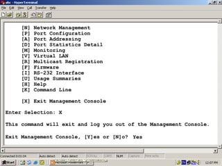[N]
[P]
[A]
[D]
[M]
[V]
[R]
[F]
[I]
[U]
[H]
[K]

Network Management
Port Configuration
Port Addressing
Port Statistics Detail
Monitoring
Virtual LAN
Multicast Registration
Firmware
RS-232 Interface
Usage Summaries
Help
Command Line

[X] Exit Management Console
Enter Selection: X
This command will exit and log you out of the Management Console.
Exit Management Console, [Y]es or [N]o? Yes

32

 