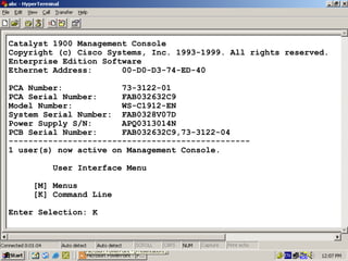 Catalyst 1900 Management Console
Copyright (c) Cisco Systems, Inc. 1993-1999. All rights reserved.
Enterprise Edition Software
Ethernet Address:
00-D0-D3-74-ED-40
PCA Number:
73-3122-01
PCA Serial Number:
FAB032632C9
Model Number:
WS-C1912-EN
System Serial Number: FAB0328V07D
Power Supply S/N:
APQ0313014N
PCB Serial Number:
FAB032632C9,73-3122-04
------------------------------------------------1 user(s) now active on Management Console.
User Interface Menu
[M] Menus
[K] Command Line
Enter Selection: K

33

 