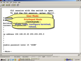 CLI session with the switch is open.
To end the CLI session, enter [Exit].
User Mode
User Mode
> enable
::Commands ::
Commands
Privileged Mode
# show running-config
Privileged Mode
ping, enable
ping, enable
::Commands ::
Commands
Building configuration...
show, copy, configure terminal,
show, copy, configure terminal,
Current configuration:
reload,
reload,
!
!
!
ip address 192.168.20.65 255.255.255.0
!
!
!
!
enable password level 15 "ZOOM"
!
!
--More--

34

 