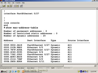 !
interface FastEthernet 0/27
!
!
line console
end
# show mac-address-table
Number of permanent addresses : 0
Number of restricted static addresses : 0
Number of dynamic addresses : 20
Address
Dest Interface
Type
Source Interface
-----------------------------------------------------------------000F.90C2.2A18
FastEthernet 0/27 Dynamic
All
0000.21CB.8BD2
Ethernet 0/5
Dynamic
All
0010.7B7F.A0DA
FastEthernet 0/27 Dynamic
All
00E0.4C60.F295
Ethernet 0/4
Dynamic
All
0050.736C.20D2
FastEthernet 0/27 Dynamic
All
0080.AD83.ED24
Ethernet 0/8
Dynamic
All
0000.2114.76BF
Ethernet 0/2
Dynamic
All
000B.2B0D.EDE4
Ethernet 0/11
Dynamic
All

37

 