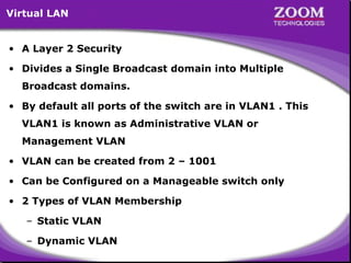 Virtual LAN
• A Layer 2 Security
• Divides a Single Broadcast domain into Multiple
Broadcast domains.
• By default all ports of the switch are in VLAN1 . This
VLAN1 is known as Administrative VLAN or
Management VLAN
• VLAN can be created from 2 – 1001
• Can be Configured on a Manageable switch only
• 2 Types of VLAN Membership
– Static VLAN
– Dynamic VLAN

48

 
