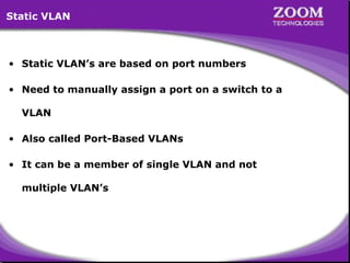 Static VLAN

• Static VLAN’s are based on port numbers
• Need to manually assign a port on a switch to a
VLAN
• Also called Port-Based VLANs
• It can be a member of single VLAN and not
multiple VLAN’s

49

 