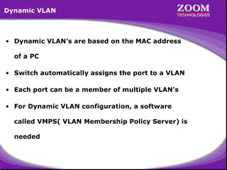 Dynamic VLAN

• Dynamic VLAN’s are based on the MAC address
of a PC
• Switch automatically assigns the port to a VLAN
• Each port can be a member of multiple VLAN’s
• For Dynamic VLAN configuration, a software
called VMPS( VLAN Membership Policy Server) is
needed

50

 