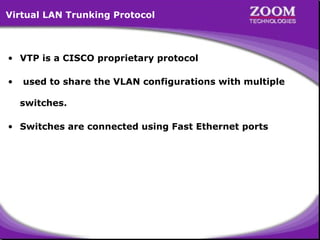 Virtual LAN Trunking Protocol

• VTP is a CISCO proprietary protocol
•

used to share the VLAN configurations with multiple
switches.

• Switches are connected using Fast Ethernet ports

57

 