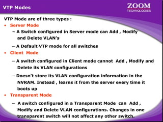 VTP Modes
VTP Mode are of three types :
• Server Mode
– A Switch configured in Server mode can Add , Modify
and Delete VLAN’s

– A Default VTP mode for all switches
• Client Mode

– A switch configured in Client mode cannot

Add , Modify and

Delete its VLAN configurations

– Doesn’t store its VLAN configuration information in the
NVRAM. Instead , learns it from the server every time it
boots up
• Transparent Mode

–

A switch configured in a Transparent Mode can Add ,
Modify and Delete VLAN configurations. Changes in one

58
transparent switch will not affect any other switch.

 