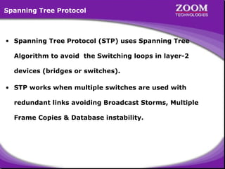 Spanning Tree Protocol

• Spanning Tree Protocol (STP) uses Spanning Tree
Algorithm to avoid the Switching loops in layer-2
devices (bridges or switches).
• STP works when multiple switches are used with
redundant links avoiding Broadcast Storms, Multiple
Frame Copies & Database instability.

59

 