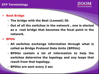 STP Terminology

• Root Bridge
– The bridge with the Best (Lowest) ID.
– Out of all the switches in the network , one is elected
as a root bridge that becomes the focal point in the
network.
• BPDU
– All switches exchange information through what is
called as Bridge Protocol Data Units (BPDUs)
– BPDUs contain a lot of information to help the
switches determine the topology and any loops that
result from that topology.
– BPDUs are sent every 2 sec

60

 