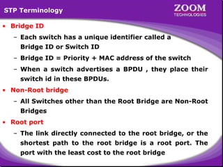 STP Terminology
• Bridge ID
– Each switch has a unique identifier called a
Bridge ID or Switch ID
– Bridge ID = Priority + MAC address of the switch
– When a switch advertises a BPDU , they place their
switch id in these BPDUs.
• Non-Root bridge
– All Switches other than the Root Bridge are Non-Root
Bridges
• Root port
– The link directly connected to the root bridge, or the
shortest path to the root bridge is a root port. The
port with the least cost to the root bridge

61

 