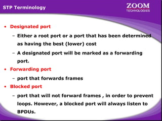 STP Terminology

• Designated port
– Either a root port or a port that has been determined
as having the best (lower) cost
– A designated port will be marked as a forwarding
port.
• Forwarding port
– port that forwards frames
• Blocked port
– port that will not forward frames , in order to prevent
loops. However, a blocked port will always listen to
BPDUs.

62

 