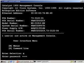 Catalyst 1900 Management Console
Copyright (c) Cisco Systems, Inc. 1993-1999. All rights reserved.
Enterprise Edition Software
Ethernet Address:
00-D0-D3-74-ED-40
PCA Number:
73-3122-01
PCA Serial Number:
FAB032632C9
Model Number:
WS-C1912-EN
System Serial Number: FAB0328V07D
Power Supply S/N:
APQ0313014N
PCB Serial Number:
FAB032632C9,73-3122-04
------------------------------------------------1 user(s) now active on Management Console.
User Interface Menu
[M] Menus
[K] Command Line
Enter Selection: K
Enter password: ****

69

 
