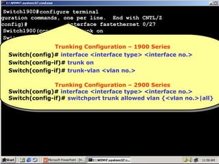 Switch1900#configure terminal
iguration commands, one per line. End with CNTL/Z
interface fastethernet 0/27
(config)#
Switch1900(config-if)# trunk on
Switch1900(config-if)# trunk-vlan 5
Switch1900(config-if)# trunk-vlan 6
Trunking Configuration – 1900 Series
Trunking Configuration – 1900 Series
Switch1900(config-if)#
Switch(config)# interface <interface type> <interface no.>
Switch(config)# interface <interface type> <interface no.>
Switch(config-if)# trunk on
Switch(config-if)# trunk on
Switch(config-if)# trunk-vlan <vlan no.>
Switch(config-if)# trunk-vlan <vlan no.>
Trunking Configuration – 2900 Series
Trunking Configuration – 2900 Series
Switch(config)# interface <interface type> <interface no.>
Switch(config)# interface <interface type> <interface no.>
Switch(config-if)# switchport trunk allowed vlan {<vlan no.>|all}
Switch(config-if)# switchport trunk allowed vlan {<vlan no.>|all}

77

 