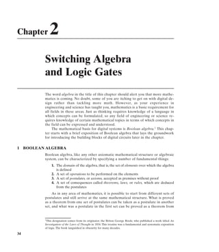 Chapter        2
            Switching Algebra
            and Logic Gates
            The word algebra in the title of this chapter should alert you that more mathe-
            matics is coming. No doubt, some of you are itching to get on with digital de-
            sign rather than tackling more math. However, as your experience in
            engineering and science has taught you, mathematics is a basic requirement for
            all fields in these areas. Just as thinking requires knowledge of a language in
            which concepts can be formulated, so any field of engineering or science re-
            quires knowledge of certain mathematical topics in terms of which concepts in
            the field can be expressed and understood.
                 The mathematical basis for digital systems is Boolean algebra.1 This chap-
            ter starts with a brief exposition of Boolean algebra that lays the groundwork
            for introducing the building blocks of digital circuits later in the chapter.


1    BOOLEAN ALGEBRA
            Boolean algebra, like any other axiomatic mathematical structure or algebraic
            system, can be characterized by specifying a number of fundamental things:
                 1. The domain of the algebra, that is, the set of elements over which the algebra
                    is defined
                 2. A set of operations to be performed on the elements
                 3. A set of postulates, or axioms, accepted as premises without proof
                 4. A set of consequences called theorems, laws, or rules, which are deduced
                    from the postulates
                 As in any area of mathematics, it is possible to start from different sets of
            postulates and still arrive at the same mathematical structure. What is proved
            as a theorem from one set of postulates can be taken as a postulate in another
            set, and what was a postulate in the first set can be proved as a theorem from


            1This designation comes from its originator, the Briton George Boole, who published a work titled An

            Investigation of the Laws of Thought in 1854. This treatise was a fundamental and systematic exposition
            of logic. The book languished in obscurity for many decades.

34
 