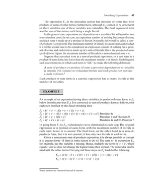 Switching Expressions    45

      The expression E1 in the preceding section had mixtures of terms that were
products or sums of other terms. Furthermore, although E1 seemed to be dependent
on three variables, one of these variables was redundant. The final, equivalent form
was the sum of two terms, each being a single literal.
      In the general case, expressions are dependent on n variables.We will consider two
nonredundant cases. In one case, an expression consists of nothing but a sum of terms,
and each term is made up of a product of literals. Naturally, this would be called a sum-
of-products (s-of-p) form.The maximum number of literals in a nonredundant product
is n. In the second case to be considered, an expression consists of nothing but a prod-
uct of terms, and each term is made up of a sum of literals; this is the product-of-sums
(p-of-s) form. Again, the maximum number of literals in a nonredundant sum is n.
      Suppose that a product term in a sum-of-products expression, or a sum term in a
product-of-sums form, has fewer than the maximum number n of literals.To distinguish
such cases from one in which each term is “full,” we make the following definition:
    A sum-of-products or product-of-sums expression dependent on n variables
    is canonic if it contains no redundant literals and each product or sum has
    exactly n literals.6
Each product or sum term in a canonic expression has as many literals as the
number of variables.


   EXAMPLE 1


An example of an expression having three variables, in product-of-sums form, is E1
below (not the previous E1). It is converted to sum-of-products form as follows, with
each step justified by the listed switching laws.
E1 = (x' + y' + z)(x + y + z')(x + y + z)
E2 = (x' + y' + z)[(x + y)(x + y) + (x + y)(z + z') + zz'] Postulate 4a
E3 = (x' + y' + z)(x + y)                                  Postulate 1 and Theorem3b
E4 = xy' + x'y + xz + yz                                   Posulates 4a and 5b, Theorem 7
In going from E1 to E4, redundancies were eliminated at each step. The original
expression is in product-of-sums form, with the maximum number of literals in
each term; hence, it is canonic. The final form, on the other hand, is in sum-of-
products form, but it is not canonic; it has only two literals in each term.
     Given a noncanonic sum-of-products expression, it is always possible to convert
it to canonic form—if there is some reason to do so! The term xy' in expression E4,
for example, has the variable z missing. Hence, multiply the term by z + z', which
equals 1 and so does not change the logical value; then expand. The same idea can be
used with the other terms. Carrying out these steps on E4 leads to the following:
                  E5 = xy'(z + z') + x'y(z + z') + xz(y + y') + yz(x + x')
                  E6 = xy'z + xy'z' + x'yz + x'yz' + xyz



6Some   authors use canonical instead of canonic.
 