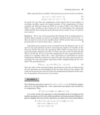 Switching Expressions   47

    Why stop with three variables? The general case can be written as follows:
                           (x1 + x2 + ... + xn)' = x1'x2' ... xn'                            (2)
                          (x1x2x3 ... xn)' = x1' + x2' + ... + xn'                           (3)
In words, (2) says that the complement of the logical sum of any number of
switching variables equals the logical product of the complements of those
variables. (In different terms, the NOT of a string of ORs is the AND of the
NOTs of the variables in that string.) In (3), we interchange the operations
AND and OR. Just writing the generalization doesn’t make it true; it is left for
you to prove.

Exercise 4 Prove one of the generalized De Morgan laws by mathematical in-
duction. That is, assume it is true for k variables, and show that it is true for k + 1.
Since we know it is true for two variables, then it will be true for three, (as already
proved); since it is true for three, then ... and so on.                              N


    Something more general can be concluded from De Morgan’s law. In (2)
and (3), the generalization involves increasing the number of variables in the
theorem. On the left sides, the operations whose NOT is being taken are the
sum and product. Suppose now that it is these operations that are generalized!
That is, on the left, we are to take the complement of some expression that de-
pends on n variables, where the + and • operations are performed in various
combinations. Will the result be the same if we take the same expression but in-
terchange the sum and product operations while complementing all the vari-
ables? The generalization is
                    E'(x1, x2, ... , xn, +, •) = E( x1', x2', ... , xn', •, +)               (4)
Note the order of the sum and product operations on each side; it indicates that
the two operations are interchanged on the two sides, wherever they appear. The
result can be proved (we won’t do it here) by mathematical induction on the num-
ber of operations. (You can do it, if you want.)


   EXAMPLE 2


The following expression is given: E = xy'z + x'y'z' + x'yz. To find the comple-
ment of E, we interchange the + and • operations and replace each variable by
its complement. Thus,
                     E' = (x' + y + z')•(x + y + z)•(x + y' + z')
    Let us first rewrite this expression in sum-of-products form by carrying out the
product operations on the terms within parentheses and using necessary Boolean al-
gebra to simplify. (You carry out the steps before you check your work in what follows.)
               E' = (x'y + x'z + yx + y + yz + z'x + z'y)(x + y' + z')
                  = (x'z + xz' + y)(x + y' + z')
                  = xy + yz' + x'y'z + xz'
 