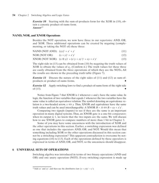 54   Chapter 2   Switching Algebra and Logic Gates

                  Exercise 10 Starting with the sum-of-products form for the XOR in (10), ob-
                  tain a canonic product-of-sums form.
                  Answer 11


NAND, NOR, and XNOR Operations
                  Besides the NOT operation, we now have three in our repertoire: AND, OR,
                  and XOR. Three additional operations can be created by negating (comple-
                  menting, or taking the NOT of) these three:
                  NAND (NOT AND): (xy)' = x' + y'                                                    (11)
                  NOR (NOT OR):   (x + y)' = x'y'                                                    (12)
                  XNOR (NOT XOR): (x ⊕ y)' = (x'y + xy')' = xy + x'y'                                (13)
                  The right side in (13) can be obtained from (10) by negating the truth values of
                  XOR to obtain the values of ai. (Confirm it.) The truth values for these three
                  are easily obtained from the three operations of which they are the NOTs. All
                  the results are shown in the preceding truth table (Figure 7).
                  Exercise 11 Discuss the nature of the right sides of (11) and (12) as sum-of-
                  products or product-of-sums forms.                                         N

                  Exercise 12        Apply switching laws to find a product-of-sums form of the right side
                  of (13).                                                                              N


                       Notice from Figure 7 that XNOR is 1 whenever x and y have the same value. In
                  logic, the function of two variables that equals 1 whenever the two variables have the
                  same value is called an equivalence relation. The symbol denoting an equivalence re-
                  lation is a two-headed arrow, x ⇔ y. Thus, XNOR and equivalence have the same
                  truth values and can be used interchangeably: A XNOR B = A ⇔ B = xy + x'y'.
                       Comparing two signals (inputs) to see if they are the same is an important
                  operation in many digital systems. Thus, an XNOR gate is a one-bit comparator;
                  when its output is 1, we know that the two inputs are the same. We will discuss
                  how to use XNOR gates to compare numbers of more than 1 bit in Chapter 3.
                       Some of you may have some uneasiness with the introduction of XOR and
                  the other operations in this section. Earlier, a switching expression was defined
                  as one that includes the operators AND, OR, and NOT. Would this mean that
                  something including XOR or the other operations discussed in this section can-
                  not be a switching expression? This apparent contradiction is overcome by not-
                  ing equations (10) to (13). Each of the operations defined by these operators is
                  expressed in terms of AND, OR, and NOT, so the uneasiness should disappear.


6    UNIVERSAL SETS OF OPERATIONS
                  Switching algebra was introduced in terms of two binary operations (AND and
                  OR) and one unary operation (NOT). Every switching expression is made up


                  11Add   xx' and yy', and then use the distributive law: (x + y)(x' + y').             N
 