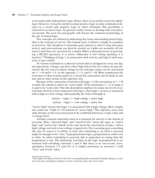 60   Chapter 2   Switching Algebra and Logic Gates

                  is not achievable with positive logic. Hence, there is no useful reason for adopt-
                  ing it. However, it may be useful to adopt positive logic at some terminals of de-
                  vices in a circuit and negative logic at other terminals. This possibility is
                  referred to as mixed logic. Its greatest utility occurs in dealing with real physi-
                  cal circuits. The next few paragraphs will discuss the common terminology in
                  the use of mixed logic.
                       Two concepts are utilized in addressing the issues surrounding mixed logic.
                  One is the concept of activity. The normal state of affairs, it might be assumed,
                  as inactivity. The telephone is normally quiet (inactive) until it rings (becomes
                  active), and conversations can then be carried on. Lights are normally off (in-
                  active) until they are activated by a switch. When a microprocessor is perform-
                  ing a READ operation, it is active. Otherwise it isn’t doing anything; it is
                  inactive.15 Thinking of logic 1 in connection with activity and logic 0 with inac-
                  tivity is just a habit.
                       At various terminals in a physical system that is designed to carry out dig-
                  ital operations, voltages can have either high (H) or low (L) values. As just dis-
                  cussed, the two ways in which voltage levels and logic values can be associated
                  are 1 ↔ H and 0 ↔ L, or the opposite, 1 ↔ L and 0 ↔ H. What complicates life
                  even more is that at some points in a circuit the association can be made in one
                  way and at other points in the opposite way.
                       Because of the connection of activity with logic 1, if the association of 1 ↔ H
                  is made, the scheme is said to be “active high.” If the association 1 ↔ L is made, it
                  is said to be “active low.” But this description employs two steps, two levels of as-
                  sociation: Activity is first connected with logic 1; then logic 1, in turn, is associated
                  with a high or a low voltage. Schematically, the train of thought is
                                         activity ¡ logic 1 ↔ high voltage = active high
                                          activity ¡ logic 1 ↔ low voltage = active low
                  “Active high” means that logic 1 is associated with a high voltage. More simply,
                  one could say 1-high or 1-H instead of “active high.” The adjective active just
                  adds distance to the real association to be established between a logic value and
                  a voltage level.
                      Another concept sometimes used as a synonym for activity is the notion of
                  asserting. Thus, “asserted high” and “asserted low” mean the same as “active
                  high” and “active low” which, in the end, mean the association of logic 1 with a
                  high voltage and with a low voltage, respectively. The reasoning goes something
                  like this: To assert is to affirm, to state that something is so; what is asserted
                  might be thought to be “true.” In propositional logic, a proposition is either true
                  or false. So when something is asserted, this is equivalent to saying that the
                  proposition is true. The dichotomy true/false in the logic of propositions is as-
                  sociated with switching constants 1 and 0. But there is no one-to-one corre-
                  spondence between 1-T and 0-F; it is simply customary to associate 1 with
                  “true” and 0 with “false.”


                  15One    might even think of Newton’s first law as exemplifying this contention. Normally, things are in sta-
                  sis; if you want something to change, you have to become active and exert a force.
 