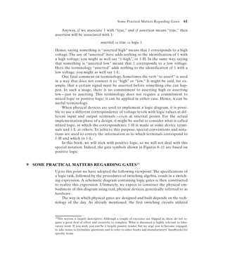 Some Practical Matters Regarding Gates             61

                Anyway, if we associate 1 with “true,” and if assertion means “true,” then
            assertion will be associated with 1:

                                               asserted ⇒ true ⇒ logic 1

            Hence, saying something is “asserted high” means that 1 corresponds to a high
            voltage. The use of “asserted” here adds nothing to the identification of 1 with
            a high voltage; you might as well say “1-high”, or 1-H. In the same way, saying
            that something is “asserted low” means that 1 corresponds to a low voltage.
            Here the terminology “asserted” adds nothing to the identification of 1 with a
            low voltage; you might as well say 1-L.
                One final comment on terminology. Sometimes the verb “to assert” is used
            in a way that does not connect it to “high” or “low.” It might be said, for ex-
            ample, that a certain signal must be asserted before something else can hap-
            pen. In such a usage, there is no commitment to asserting high or asserting
            low—just to asserting. This terminology does not require a commitment to
            mixed logic or positive logic; it can be applied in either case. Hence, it can be
            useful terminology.
                When physical devices are used to implement a logic diagram, it is possi-
            ble to use a different correspondence of voltage levels with logic values at dif-
            ferent input and output terminals—even at internal points. For the actual
            implementation phase of a design, it might be useful to consider what is called
            mixed logic, in which the correspondence 1-H is made at some device termi-
            nals and 1-L at others. To achieve this purpose, special conventions and nota-
            tions are used to convey the information as to which terminals correspond to
            1-H and which to 1-L.
                In this book, we will stick with positive logic, so we will not deal with this
            special notation. Indeed, the gate symbols shown in Figures 8–11 are based on
            positive logic.


9   SOME PRACTICAL MATTERS REGARDING GATES16
            Up to this point we have adopted the following viewpoint: The specifications of
            a logic task, followed by the procedures of switching algebra, result in a switch-
            ing expression. A schematic diagram containing logic gates is then constructed
            to realize this expression. Ultimately, we expect to construct the physical em-
            bodiment of this diagram using real, physical devices, generically referred to as
            hardware.
                The way in which physical gates are designed and built depends on the tech-
            nology of the day. As already mentioned, the first switching circuits utilized



            16This section is largely descriptive. Although a couple of exercises are slipped in, these do not re-

            quire a great deal of effort and creativity to complete. What is discussed is highly relevant to labo-
            ratory work. If you wish, you can be a largely passive reader; but we urge you to become engaged,
            to take notes, to formulate questions, and to refer to other books and manufacturers’ handbooks for
            specific items.
 