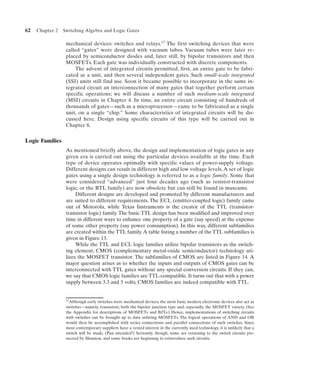 62   Chapter 2   Switching Algebra and Logic Gates

                  mechanical devices: switches and relays.17 The first switching devices that were
                  called “gates” were designed with vacuum tubes. Vacuum tubes were later re-
                  placed by semiconductor diodes and, later still, by bipolar transistors and then
                  MOSFETs. Each gate was individually constructed with discrete components.
                      The advent of integrated circuits permitted, first, an entire gate to be fabri-
                  cated as a unit, and then several independent gates. Such small-scale integrated
                  (SSI) units still find use. Soon it became possible to incorporate in the same in-
                  tegrated circuit an interconnection of many gates that together perform certain
                  specific operations; we will discuss a number of such medium-scale integrated
                  (MSI) circuits in Chapter 4. In time, an entire circuit consisting of hundreds of
                  thousands of gates—such as a microprocessor—came to be fabricated as a single
                  unit, on a single “chip.” Some characteristics of integrated circuits will be dis-
                  cussed here. Design using specific circuits of this type will be carried out in
                  Chapter 8.


Logic Families
                  As mentioned briefly above, the design and implementation of logic gates in any
                  given era is carried out using the particular devices available at the time. Each
                  type of device operates optimally with specific values of power-supply voltage.
                  Different designs can result in different high and low voltage levels. A set of logic
                  gates using a single design technology is referred to as a logic family. Some that
                  were considered “advanced” just four decades ago (such as resistor-transistor
                  logic, or the RTL family) are now obsolete but can still be found in museums.
                       Different designs are developed and promoted by different manufacturers and
                  are suited to different requirements. The ECL (emitter-coupled logic) family came
                  out of Motorola, while Texas Instruments is the creator of the TTL (transistor-
                  transistor logic) family. The basic TTL design has been modified and improved over
                  time in different ways to enhance one property of a gate (say speed) at the expense
                  of some other property (say power consumption). In this way, different subfamilies
                  are created within the TTL family. A table listing a number of the TTL subfamilies is
                  given in Figure 13.
                       While the TTL and ECL logic families utilize bipolar transistors as the switch-
                  ing element, CMOS (complementary metal-oxide semiconductor) technology uti-
                  lizes the MOSFET transistor. The subfamilies of CMOS are listed in Figure 14. A
                  major question arises as to whether the inputs and outputs of CMOS gates can be
                  interconnected with TTL gates without any special conversion circuits. If they can,
                  we say that CMOS logic families are TTL-compatible. It turns out that with a power
                  supply between 3.3 and 5 volts, CMOS families are indeed compatible with TTL.


                  17Although  early switches were mechanical devices, the most basic modern electronic devices also act as
                  switches—namely, transistors, both the bipolar junction type and, especially, the MOSFET variety. (See
                  the Appendix for descriptions of MOSFETs and BJTs.) Hence, implementations of switching circuits
                  with switches can be brought up to date utilizing MOSFETs. The logical operations of AND and OR
                  would then be accomplished with series connections and parallel connections of such switches. Since
                  most contemporary suppliers have a vested interest in the currently used technology, it is unlikely that a
                  switch will be made. (Pun intended!) Seriously, though, some are returning to the switch circuits pio-
                  neered by Shannon, and some books are beginning to reintroduce such circuits.
 