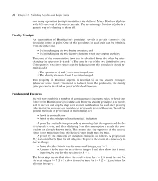 36   Chapter 2   Switching Algebra and Logic Gates

                  one unary operation (complementation) are defined. Many Boolean algebras
                  with different sets of elements can exist. The terminology Boolean algebra is a
                  generic way of referring to them all.


Duality Principle
                  An examination of Huntington’s postulates reveals a certain symmetry: the
                  postulates come in pairs. One of the postulates in each pair can be obtained
                  from the other one
                      • By interchanging the two binary operators, and
                      • By interchanging the two identity elements when they appear explicitly.
                  Thus, one of the commutative laws can be obtained from the other by inter-
                  changing the operators (+) and (•). The same is true of the two distributive laws.
                  Consequently, whatever results can be deduced from the postulates should re-
                  main valid if
                      • The operators (+) and (•) are interchanged, and
                      • The identity elements 0 and 1 are interchanged.
                  This property of Boolean algebra is referred to as the duality principle.
                  Whenever some result (theorem) is deduced from the postulates, the duality
                  principle can be invoked as proof of the dual theorem.


Fundamental Theorems
                  We will now establish a number of consequences (theorems, rules, or laws) that
                  follow from Huntington’s postulates and from the duality principle. The proofs
                  will be carried out step by step, with explicit justification for each step given by
                  referring to the appropriate postulate or previously proved theorem. Two of the
                  general methods of proof used in mathematics are
                      • Proof by contradiction
                      • Proof by the principle of (mathematical) induction
                      A proof by contradiction proceeds by assuming that the opposite of the de-
                  sired result is true, and then deducing from this assumption a result that con-
                  tradicts an already-known truth. This means that the opposite of the desired
                  result is not true; therefore, the desired result itself must be true.
                      A proof by the principle of induction proceeds as follows. A proposition
                  P(i) is claimed to be true for all integers i. To prove the claim, it is necessary to
                  do two things:
                      • Prove that the claim is true for some small integer, say i = 1.
                      • Assume it to be true for an arbitrary integer k and then show that it must,
                        therefore, be true for the next integer, k + 1.
                  The latter step means that since the result is true for i = 1, it must be true for
                  the next integer i = 2 (1 + 1); then it must be true for i = 3 (2 + 1); and so on for
                  all other integers.
 