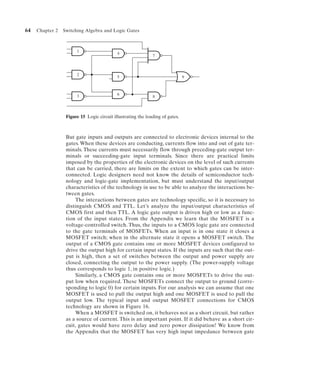 64   Chapter 2   Switching Algebra and Logic Gates



                       1
                                            4
                                                              7



                       2
                                            5                                  9



                       3                    6
                                                              8



                  Figure 15 Logic circuit illustrating the loading of gates.



                  But gate inputs and outputs are connected to electronic devices internal to the
                  gates. When these devices are conducting, currents flow into and out of gate ter-
                  minals. These currents must necessarily flow through preceding-gate output ter-
                  minals or succeeding-gate input terminals. Since there are practical limits
                  imposed by the properties of the electronic devices on the level of such currents
                  that can be carried, there are limits on the extent to which gates can be inter-
                  connected. Logic designers need not know the details of semiconductor tech-
                  nology and logic-gate implementation, but must understand the input/output
                  characteristics of the technology in use to be able to analyze the interactions be-
                  tween gates.
                      The interactions between gates are technology specific, so it is necessary to
                  distinguish CMOS and TTL. Let’s analyze the input/output characteristics of
                  CMOS first and then TTL. A logic gate output is driven high or low as a func-
                  tion of the input states. From the Appendix we learn that the MOSFET is a
                  voltage-controlled switch. Thus, the inputs to a CMOS logic gate are connected
                  to the gate terminals of MOSFETs. When an input is in one state it closes a
                  MOSFET switch; when in the alternate state it opens a MOSFET switch. The
                  output of a CMOS gate contains one or more MOSFET devices configured to
                  drive the output high for certain input states. If the inputs are such that the out-
                  put is high, then a set of switches between the output and power supply are
                  closed, connecting the output to the power supply. (The power-supply voltage
                  thus corresponds to logic 1, in positive logic.)
                      Similarly, a CMOS gate contains one or more MOSFETs to drive the out-
                  put low when required. These MOSFETs connect the output to ground (corre-
                  sponding to logic 0) for certain inputs. For our analysis we can assume that one
                  MOSFET is used to pull the output high and one MOSFET is used to pull the
                  output low. The typical input and output MOSFET connections for CMOS
                  technology are shown in Figure 16.
                      When a MOSFET is switched on, it behaves not as a short circuit, but rather
                  as a source of current. This is an important point. If it did behave as a short cir-
                  cuit, gates would have zero delay and zero power dissipation! We know from
                  the Appendix that the MOSFET has very high input impedance between gate
 