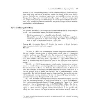 Some Practical Matters Regarding Gates             69

              measure of the amount of noise that will be tolerated before a circuit malfunc-
              tions is the noise margin, N. We will not pursue the details of this topic. Suffice
              it to say that what are considered high voltage levels and low voltage levels in
              the operation of gates are not fixed values but ranges of values. So long as input
              and output voltages stay within the range of values specified by the manufac-
              turer, even though contaminated by noise, the gates will operate as if the volt-
              ages had their nominal values.


Speed and Propagation Delay
              The speed at which logic circuits operate determines how rapidly they complete
              a task. Limitations on the speed arise from two sources:
                      • The delay encountered by a signal in going through a single gate
                      • The number of levels in the circuit, that is, the number of gates a signal en-
                        counters in going from an input to the output. We call the sequence of gates
                        from an input to an output in a circuit a logic path.

              Exercise 16 Reexamine Figure 15. Specify the number of levels that each
              input encounters on its way to the output.
              Answer 19

                   The delay in a TTL gate stems largely from the fact that transistors within
              the gate require a nonzero time to switch from a cut off state to a conducting
              condition and vice versa. This delay, for the most part, is independent of the
              load seen by a gate. Thus, in TTL circuits it can be assumed that a gate has a
              fixed delay, and the total delay from a logic input to a logic output can be esti-
              mated by accumulating the delays of the gates in the logic path from input to
              output.
                   The delay in a CMOS gate comes not only from the time required for tran-
              sistors to switch between conducting and nonconducting states, but also from
              the time required to charge and discharge the load capacitance of the fan-out
              gates. Let’s call the delay due to the switching of state of the transistors in a
              gate the intrinsic delay of a gate, and the delay due to load capacitance the ex-
              trinsic delay. The intrinsic delay is a strong function of the fan-in of a gate; the
              extrinsic delay is a strong function of its fan-out. Gates with large fan-in have a
              greater intrinsic delay than gates with small fan-in.
                   In CMOS it can be advantageous to increase the number of gate levels to
              keep the fan-in low in order to decrease the delay of a circuit. For example,
              three realizations of an eight-input AND gate are shown in Figure 21. In CMOS
              technology (due to the characteristics of the MOSFET) it is likely that the re-
              alizations shown in Figures 21b and 21c have lower delays than the one in
              Figure 21a; this, however, depends on the characteristics of the specific sub-
              family of CMOS used for the implementation. The extrinsic delay is caused by



              19Sixsignals encounter the maximum of four levels, one signal encounters three levels, and two signals
              encounter one level.                                                                                N
 