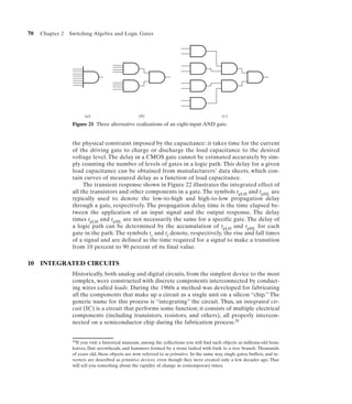 70   Chapter 2   Switching Algebra and Logic Gates




                         (a)                         (b)                                        (c)
                  Figure 21 Three alternative realizations of an eight-input AND gate.


                  the physical constraint imposed by the capacitance: it takes time for the current
                  of the driving gate to charge or discharge the load capacitance to the desired
                  voltage level. The delay in a CMOS gate cannot be estimated accurately by sim-
                  ply counting the number of levels of gates in a logic path. This delay for a given
                  load capacitance can be obtained from manufacturers’ data sheets, which con-
                  tain curves of measured delay as a function of load capacitance.
                       The transient response shown in Figure 22 illustrates the integrated effect of
                  all the transistors and other components in a gate. The symbols tpLH and tpHL are
                  typically used to denote the low-to-high and high-to-low propagation delay
                  through a gate, respectively. The propagation delay time is the time elapsed be-
                  tween the application of an input signal and the output response. The delay
                  times tpLH and tpHL are not necessarily the same for a specific gate. The delay of
                  a logic path can be determined by the accumulation of tpLH and tpHL for each
                  gate in the path. The symbols tr and tf denote, respectively, the rise and fall times
                  of a signal and are defined as the time required for a signal to make a transition
                  from 10 percent to 90 percent of its final value.

10 INTEGRATED CIRCUITS
                  Historically, both analog and digital circuits, from the simplest device to the most
                  complex, were constructed with discrete components interconnected by conduct-
                  ing wires called leads. During the 1960s a method was developed for fabricating
                  all the components that make up a circuit as a single unit on a silicon “chip.” The
                  generic name for this process is “integrating” the circuit. Thus, an integrated cir-
                  cuit (IC) is a circuit that performs some function; it consists of multiple electrical
                  components (including transistors, resistors, and others), all properly intercon-
                  nected on a semiconductor chip during the fabrication process.20


                  20If you visit a historical museum, among the collections you will find such objects as millenia-old bone
                  knives, flint arrowheads, and hammers formed by a stone lashed with bark to a tree branch. Thousands
                  of years old, these objects are now referred to as primitive. In the same way, single gates, buffers, and in-
                  verters are described as primitive devices, even though they were created only a few decades ago. That
                  will tell you something about the rapidity of change in contemporary times.
 