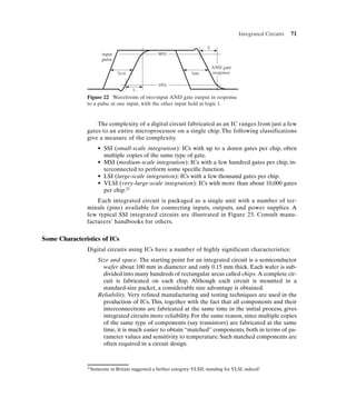 Integrated Circuits   71

                                                                           tf
                     input                        90%
                     pulse
                                                                                AND gate
                              tpLH                                 tpHL         response

                                                  10%
                                      tr
               Figure 22 Waveforms of two-input AND gate output in response
               to a pulse at one input, with the other input held at logic 1.


                   The complexity of a digital circuit fabricated as an IC ranges from just a few
               gates to an entire microprocessor on a single chip. The following classifications
               give a measure of the complexity.
                   • SSI (small-scale integration): ICs with up to a dozen gates per chip, often
                     multiple copies of the same type of gate.
                   • MSI (medium-scale integration): ICs with a few hundred gates per chip, in-
                     terconnected to perform some specific function.
                   • LSI (large-scale integration): ICs with a few thousand gates per chip.
                   • VLSI (very-large-scale integration): ICs with more than about 10,000 gates
                     per chip.21
                   Each integrated circuit is packaged as a single unit with a number of ter-
               minals (pins) available for connecting inputs, outputs, and power supplies. A
               few typical SSI integrated circuits are illustrated in Figure 23. Consult manu-
               facturers’ handbooks for others.


Some Characteristics of ICs
               Digital circuits using ICs have a number of highly significant characteristics:
                   Size and space. The starting point for an integrated circuit is a semiconductor
                     wafer about 100 mm in diameter and only 0.15 mm thick. Each wafer is sub-
                     divided into many hundreds of rectangular areas called chips. A complete cir-
                     cuit is fabricated on each chip. Although each circuit is mounted in a
                     standard-size packet, a considerable size advantage is obtained.
                   Reliability. Very refined manufacturing and testing techniques are used in the
                     production of ICs. This, together with the fact that all components and their
                     interconnections are fabricated at the same time in the initial process, gives
                     integrated circuits more reliability. For the same reason, since multiple copies
                     of the same type of components (say transistors) are fabricated at the same
                     time, it is much easier to obtain “matched” components, both in terms of pa-
                     rameter values and sensitivity to temperature. Such matched components are
                     often required in a circuit design.



               21Someone   in Britain suggested a further category: VLSII, standing for VLSI, indeed!
 