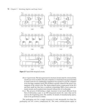 72   Chapter 2   Switching Algebra and Logic Gates

                    VCC                                         VCC
                     14   13    12    11    10   9    8          14   13   12    11    10   9    8




                     1     2    3     4     5    6    7           1    2    3    4     5    6    7
                                                     GND                                        GND
                                     7400                                       7402

                    VCC                                         VCC
                     14   13    12    11    10   9    8          14   13   12    11    10   9    8




                     1     2    3     4     5    6    7           1    2    3    4     5    6    7
                                                     GND                                        GND
                                     7404                                       7410

                    VCC                                         VCC
                     14   13    12    11    10   9    8          14   13   12    11    10   9    8




                     1     2    3     4     5    6    7           1    2    3    4     5    6    7
                                                     GND                                        GND
                                     7420                                       7432
                  Figure 23 Typical SSI integrated circuits.



                      Power requirements. The heat generated in electrical circuits must be removed if the
                        circuits are not to overheat. (In early computers, so much heat was generated that
                        as much room for air conditioning equipment was needed to cool the computer
                        as for the huge computer itself.) The problem is greatly reduced if the power con-
                        sumption of the circuit is low. The much-reduced power requirement of the ICs
                        and their small size thus have a symbiotic relationship. With a lower power de-
                        mand, circuits can be packed more densely without fear of overheating.
                      Cost. The process of fabricating a single transistor is not much different from
                        that of fabricating a gate or an SSI integrated circuit; the same chip can be
                        used as the beginning point. The number of details of manufacturing opera-
                        tions to be performed is similar.
                     The packaging cost for a single transistor is only marginally less than the
                  packaging cost for a more complicated IC. The same considerations apply to
 