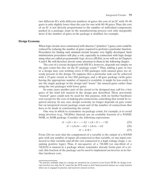 Integrated Circuits       73

             two different ICs with different numbers of gates: the cost of an IC with 30–40
             gates is only slightly lower than the cost for one with 80–90 gates. Thus, the cost
             of an IC is not directly proportional to the number of individual components
             packed in a package; steps in the manufacturing process cost only marginally
             more if the number of gates in the package is doubled, for example.

Design Economy
             When logic circuits were constructed with discrete (“primitive”) gates, costs could be
             reduced by reducing the number of gates required to perform a particular function.
             Procedures for finding such minimal circuits became very highly developed. Such
             minimization procedures still play a role, especially in connection with logic design
             using what are called programmable logic devices (PLDs), as we will see in Chapters
             4 and 8. We will therefore devote some attention to them in the following chapter.
                 The cost of a circuit designed with SSI ICs, however, depends not simply on
             the gate count but also on the IC package count.22 Thus, adding a gate or two
             to a design may cost nothing extra if SSI packages with unused gates are al-
             ready present in the design. Or suppose that a particular task can be achieved
             with a 25-gate circuit in two SSI packages, and a 40-gate package (with gates
             having the appropriate number of inputs) is available; it might be less costly to
             use the single package in the design and “waste” the unused gates rather than
             using the two packages with fewer gates.
                 In some cases another part of the circuit to be designed may call for a few
             gates of the kind left unused in the design just described. These previously
             “wasted” gates could now be used for this purpose, with no further hardware
             cost except for the cost of making pin connections, something that would be re-
             quired anyway. In any case, design economy no longer depends on gate count
             but on integrated circuit package count and of the number of connections that
             have to be made in constructing the circuit.
                 One way in which to economize on package count, for example, is to avoid
             using inverters (e.g., 74LS04s). Instead, use an available fraction of a NAND,
             NOR, or XOR package. Consider the following expressions:
                                      A' = (A + A + ... + A)' = (A + 0 + ... + 0)'                            (25)
                                          A' = (A•A• ... •A)' = (A•1• ... •1)'                                (26)
                                                    A' = A ⊕ 1                                                (27)
             From (26) we note that the complement of a variable is the output of a NAND
             gate with any number of inputs all connected to that variable, or one input con-
             nected to that variable and all the rest connected to a high voltage (logic 1, as-
             suming positive logic). Thus, if one-quarter of a 74LS00 (or one-third of a
             74LS10) is unused in a package whose remainder already forms part of a cir-
             cuit, this fraction of the package can be used to implement an inverter at no fur-
             ther hardware cost.


             22In practice, multiple chips in a design are mounted on a printed-circuit board (PCB). So design econ-

             omy involves not only the IC count but the PCB count as well. Such practical matters are easily learned
             when one is engaged in practice and need not concern us here.
 