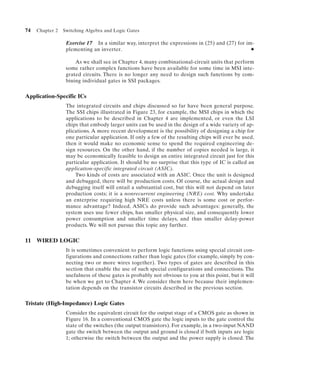 74   Chapter 2   Switching Algebra and Logic Gates

                  Exercise 17 In a similar way, interpret the expressions in (25) and (27) for im-
                  plementing an inverter.                                                        N


                      As we shall see in Chapter 4, many combinational-circuit units that perform
                  some rather complex functions have been available for some time in MSI inte-
                  grated circuits. There is no longer any need to design such functions by com-
                  bining individual gates in SSI packages.


Application-Specific ICs
                  The integrated circuits and chips discussed so far have been general purpose.
                  The SSI chips illustrated in Figure 23, for example, the MSI chips in which the
                  applications to be described in Chapter 4 are implemented, or even the LSI
                  chips that embody larger units can be used in the design of a wide variety of ap-
                  plications. A more recent development is the possibility of designing a chip for
                  one particular application. If only a few of the resulting chips will ever be used,
                  then it would make no economic sense to spend the required engineering de-
                  sign resources. On the other hand, if the number of copies needed is large, it
                  may be economically feasible to design an entire integrated circuit just for this
                  particular application. It should be no surprise that this type of IC is called an
                  application-specific integrated circuit (ASIC).
                      Two kinds of costs are associated with an ASIC. Once the unit is designed
                  and debugged, there will be production costs. Of course, the actual design and
                  debugging itself will entail a substantial cost, but this will not depend on later
                  production costs; it is a nonrecurrent engineering (NRE) cost. Why undertake
                  an enterprise requiring high NRE costs unless there is some cost or perfor-
                  mance advantage? Indeed, ASICs do provide such advantages: generally, the
                  system uses use fewer chips, has smaller physical size, and consequently lower
                  power consumption and smaller time delays, and thus smaller delay-power
                  products. We will not pursue this topic any further.


11 WIRED LOGIC
                  It is sometimes convenient to perform logic functions using special circuit con-
                  figurations and connections rather than logic gates (for example, simply by con-
                  necting two or more wires together). Two types of gates are described in this
                  section that enable the use of such special configurations and connections. The
                  usefulness of these gates is probably not obvious to you at this point, but it will
                  be when we get to Chapter 4. We consider them here because their implemen-
                  tation depends on the transistor circuits described in the previous section.


Tristate (High-Impedance) Logic Gates
                  Consider the equivalent circuit for the output stage of a CMOS gate as shown in
                  Figure 16. In a conventional CMOS gate the logic inputs to the gate control the
                  state of the switches (the output transistors). For example, in a two-input NAND
                  gate the switch between the output and ground is closed if both inputs are logic
                  1; otherwise the switch between the output and the power supply is closed. The
 