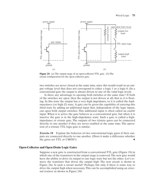 Wired Logic          75

                                                 power supply                                            power supply

                                                                                                                                                  equivalent load circuit




                                                                                                                              external resistor
               TTL open-collector output stage




                                                                       TTL open-collector output stage
                                                                                                                                                         (output low
                                                                                                                                                            load)



                                                         gate output
                                                                                                                                                        TTL input stage



                                                                                                                                                         (output high
                                                                                                                                                            load)



                                                   ground                                                  ground
                                                            (a)                                                         (b)

              Figure 24 (a) The output stage of an open-collector TTL gate. (b) The
              circuit configuration for the open-collector gate.


              two switches are never closed at the same time, since this would result in an out-
              put voltage level that does not correspond to either a logic 1 or a logic 0. (In a
              conventional gate the output is always driven to one of the valid logic levels.
                   Is there any advantage to opening both switches at the same time? If both
              of the switches are open, then the output is not driven at all; that is, it is float-
              ing. In this state the output has a very high impedance, so it is called the high-
              impedance (or high-Z) state. A gate can be given the capability of entering this
              third state by adding an additional input that, independent of the logic inputs,
              can open both output switches. This additional input is often called an enable
              input. When it is active the gate behaves as a conventional gate, but when it is
              inactive the gate is in the high-impedance state. Such a gate is called a high-
              impedance or tristate gate. The outputs of two tristate gates can be connected
              directly to one another if they are never enabled at the same time. The opera-
              tion of a tristate TTL logic gate is similar.

              Exercise 18 Explain the behavior of two conventional logic gates if their out-
              puts are connected directly to one another. (Does it make a difference whether
              the gates are TTL or CMOS?)                                                  N


Open-Collector and Open-Drain Logic Gates
              Suppose a new gate is constructed from a conventional TTL gate (Figure 18) in
              which one of the transistors in the output stage is removed. The new gate would
              have the ability to drive its output to one logic state but not the other. Let’s re-
              move the transistor that drives the output high. The new circuit is shown in
              Figure 24a. Is such a circuit useful? Perhaps, but only if there is some way to
              drive the output high when necessary. This can be accomplished using an exter-
              nal resistor as shown in Figure 24b.
 