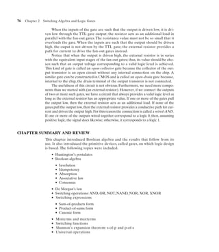 76   Chapter 2   Switching Algebra and Logic Gates

                       When the inputs of the gate are such that the output is driven low, it is dri-
                  ven low through the TTL gate output; the resistor acts as an additional load in
                  parallel with the fan-out gates. The resistance value must not be so small that it
                  overloads the gate. When the inputs are such that the output should be driven
                  high, the ouput is not driven by the TTL gate; the external resistor provides a
                  path for current to drive the fan-out gates instead.
                       Notice that when the output is driven high, the external resistor is in series
                  with the equivalent input stages of the fan-out gates; thus, its value should be cho-
                  sen such that an output voltage corresponding to a valid logic level is achieved.
                  This kind of gate is called an open-collector gate because the collector of the out-
                  put transistor is an open circuit without any internal connection on the chip. A
                  similar gate can be constructed in CMOS and is called an open-drain gate because,
                  internal to the chip, the drain terminal of the output transistor is not connected.
                       The usefulness of this circuit is not obvious. Furthermore, we need more compo-
                  nents than we started with (an external resistor). However, if we connect the outputs
                  of two or more such gates, we have a circuit that always provides a valid logic level as
                  long as the external resistor has an appropriate value. If one or more of the gates pull
                  the output low, then the external resistor acts as an additional load. If none of the
                  gates pull the output low, then the external resistor provides a conductive path for cur-
                  rent and drives the output high. For this reason the connection is called a wired-AND.
                  If one or more of the outputs wired together correspond to a logic 0, then, assuming
                  positive logic, the signal does likewise; otherwise, it corresponds to a logic 1.


CHAPTER SUMMARY AND REVIEW
                  This chapter introduced Boolean algebra and the results that follow from its
                  use. It also introduced the primitive devices, called gates, on which logic design
                  is based. The following topics were included.
                      • Huntington’s postulates
                      • Boolean algebra
                          •   Involution
                          •   Idempotency
                          •   Absorption
                          •   Associative law
                          •   Consensus
                      • De Morgan’s law
                      • Switching operations: AND, OR, NOT, NAND, NOR, XOR, XNOR
                      • Switching expressions
                          • Sum-of-products form
                          • Product-of-sums form
                          • Canonic form
                      •   Minterms and maxterms
                      •   Switching functions
                      •   Shannon’s expansion theorem: s-of-p and p-of-s
                      •   Universal operations
 