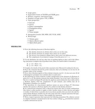 Problems       77

                •    Logic gates
                •    Equivalent forms of NAND and NOR gates
                •    Positive, negative, and mixed logic
                •    Families of logic gates: TTL, CMOS
                •    Gate properties
                     •   Fan-out
                     •   Fan-in
                     •   Power consumption
                     •   Propagation delay
                     •   Speed
                     •   Noise margin
                • Integrated circuits: SSI, MSI, LSI, VLSI, ASIC
                • Wired logic
                     • Tristate gates
                     • Open-collector gates
                     • Open-drain gates.

PROBLEMS
           1 Prove the following theorems of Boolean algebra.
                    a.   The identity elements are distinct; that is, they are not the same.
                    b.   The identity elements are unique; that is, there are no others.
                    c.   The inverse of an element is unique; that is, there aren’t two different inverses.
                    d.   The complement of an element is unique. From this, prove (x')' = x.
           2 Use the distributive law and any other laws of switching algebra to place each of the follow-
           ing expressions in simplest sum-of-products form. (These are useful results to remember.)
                    a. f1 = (A + B)(A + C)
                    b. f2 = (A + B)(A' + C)
           3 Complete the details of the proof of the associative law (Theorem 6) outlined in the text.
           4 Prove the consensus theorem by perfect induction, that is, by showing it to be true for all
           possible values of the variables.
           5 Prove that a Boolean algebra of three distinct elements, say {0, 1, 2}, does not exist. (If all
           of Huntington’s postulates were satisfied, then it would exist.)
           6 The following set of four elements is under consideration as the elements of a Boolean al-
           gebra: {0, 1, a, b}. The identity elements that satisfy Postulate 2 are to be 0 and 1. Fill in the ta-
           bles for (+) and (•) in Figure P6 such that the algebraic system defined by these tables will be
           a Boolean algebra. Find the complement of each element, and confirm that all of
           Huntington’s postulates are satisfied.
           7 The operations of a four-element algebraic system are given in Figure P7. Determine
           whether this system is a Boolean algebra. If so, which are the identity elements?
           8 In a natural-food restaurant, fruit is offered for dessert but only in certain combinations.
           One choice is either peaches or apples or both. Another choice is either cherries and apples
           or neither. A third choice is peaches, but if you choose peaches, then you must also take ba-
           nanas. Define Boolean variables for all of the fruits and write a logical expression that spec-
           ifies the fruit available for dessert. Then simplify the expression.
           9 Write a logical expression that represents the following proposition: The collector current
           in a bipolar transistor is proportional to the base-emitter voltage vBE, provided the transistor
           is neither saturated nor cut off.
 