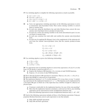 Problems      79

17 Use switching algebra to simplify the following expressions as much as possible.

      a.   xyz' + xy'z' + x'y
      b.   (wx')'(w + y)(x'y'z')'
      c.   x'(y + wy'z') + x'y'(w'z' + z)
      d.   (w + x)(w' + x + yz')(w + y')

18    a. Carry out appropriate switching operations on the following expressions to arrive
         at noncanonic sum-of-products forms. Then restore missing variables to convert
         them to canonic form.
      b. In each case, using the distributive law and other Boolean laws, convert the non-
         canonic sum-of-products form to product-of-sums form.
      c. In each case, restore the missing variables to the forms determined in part a to con-
         vert them to canonic form.
      d. In each case, construct the truth table and confirm the canonic sum-of-products
         form.
      e. In each case, by applying De Morgan’s law to the complements of the minterms ab-
         sent from the canonic sum-of-products form, find the canonic product-of-sums
         form.

                                 E1 = (x + y')(y + z')
                                 E2 = (x'y + x'z)'
                                 E3 = (x + yz')(y + xz')
                                 E4 = (B + D')(A + D')(B' + D')
                                 E5 = (AB)'(B + C'D)(A + D')

19 Use switching algebra to prove the following relationships.

      a. x' ⊕ y = x ⊕ y'
      b. x' ⊕ y' = x ⊕ y
      c. x'y ⊕ xy' = x ⊕ y

20 Use appropriate laws of switching algebra to convert the expression (x ⊕ y)(x ⊕ z) to the
form A ⊕ B; specify A and B in terms of x, y, z.
21   a. Express the Exclusive-OR function, x ⊕ y, in terms of only NAND functions.
     b. Express x ⊕ y in terms of only NOR functions.

22 Prove that the Exclusive-OR operation is associative. That is, (x ⊕ y) ⊕ z = x ⊕ (y ⊕ z).
23 Show that {NOR} is a universal set of operations.
24 The implication function f = (x ⇒ y) is the statement “If x is true, then y is true.” A switch-
ing expression for the implication function is f = x' + y. This function can be implemented by
a two-input OR gate in which one of the input lines has a bubble. It might be called an im-
plication gate.

      a. Construct a truth table for the implication function. Are any of the rows puzzling?
      b. Show that the implication function constitutes a universal set; that is, any switching
         expression can be represented in terms of implication functions only.
      c. Write the following expression in terms of implication functions only: f = AC + BC'.

25 Each of the following expressions includes all three of the Boolean operations. Using ap-
propriate Boolean theorems, convert each expression to one that includes

      a. Only AND and NOT operations
      b. Only OR and NOT operations
 