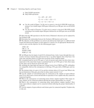 80   Chapter 2   Switching Algebra and Logic Gates

                        c. Only NAND operations
                        d. Only NOR operations

                                                   E1 = AB' + AC + B'C
                                                    E2 = (x' + y')(y' + z)(y + z')
                                                   E3 = xy' + (y + z')(x + z)
                  26    a. Use the result of Figure 2 in the text to convert a two-level AND-OR circuit con-
                           sisting of two double-input AND gates followed by an OR gate into an all-NAND
                           circuit.
                        b. Use the result of Exercise 15 in the text to convert a two-level OR-AND circuit
                           consisting of two double-input OR gates followed by an AND gate into an all-NOR
                           circuit.

                  27 Show that the OR operation in the first form of Shannon’s theorem can be replaced by
                  the Exclusive-OR.
                  28 Determine the relationship between the Exclusive-OR function and its dual.
                  29 The objective of this problem is to convert one kind of two-input gate to a different kind
                  of gate but with inverted inputs. Let the inputs be A and B. Use an appropriate Boolean the-
                  orem to carry out this objective for the following gate types:

                       AND: AB
                       OR: A + B
                       NAND: (AB)'
                       NOR: (A + B)'
                  30 An OR gate has two inputs A and B. B is obtained from A after A goes through three con-
                  secutive inverters. Assume that each inverter has a 1 µs delay. Suppose that A has been 1 for
                  some time and then drops to 0. Draw the waveform of the resulting output.
                  31 A standard load for an LS-TTL gate is 3 mA of current; such a gate can drive three stan-
                  dard loads of the same kind of gate. A standard load for an S-TTL gate is 7mA. How many
                  S-TTL gates can be driven by an LS-TTL gate?
                  32 Assuming the logic-high and logic-low voltage levels of two CMOS and TTL subfamilies
                  are compatible, what are the consequences of driving a TTL gate with a CMOS gate and vice
                  versa?
                  33 The intrinsic delay of a gate is 0.5 ns and the extrinsic delay is 0.2 ns per load. What is the
                  fan-out limitation of this gate, given that its delay cannot exceed 1.2 ns?
                  34 Can the outputs of conventional gates be connected to the outputs of open-collector
                  gates? If so, show such a circuit and describe its operation. If not, explain why they cannot be
                  connected together.
                  35 What is the consequence of connecting many tristate outputs together? How many tri-
                  state outputs can be connected without affecting the proper functionality of a circuit?
                  36 What is the consequence of connecting many open-collector outputs together? How
                  many open-collector outputs can be connected without affecting the proper functionality of
                  a circuit?
                  37 Can the outputs of open-collector and tristate gates be connected together? Explain why
                  or why not.
 