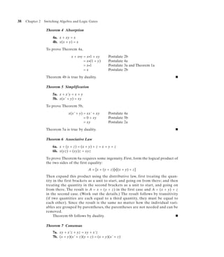 38   Chapter 2   Switching Algebra and Logic Gates

                  Theorem 4 Absorption

                      4a. x + xy = x
                      4b. x(x + y) = x

                  To prove Theorem 4a,

                                  x + x•y = x•1 + xy      Postulate 2b
                                          = x•(1 + y)     Postulate 4a
                                          = x•1           Postulate 3a and Theorem 1a
                                          =x              Postulate 2b

                  Theorem 4b is true by duality.                                                I


                  Theorem 5 Simplification

                      5a. x + x'y = x + y
                      5b. x(x' + y) = xy

                  To prove Theorem 5b,

                                x(x' + y) = xx' + xy      Postulate 4a
                                          = 0 + xy        Postulate 5b
                                          = xy            Postulate 2a

                  Theorem 5a is true by duality.                                                I


                  Theorem 6 Associative Law

                      6a. x + (y + z) = (x + y) + z = x + y + z
                      6b. x(yz) = (xy)z = xyz

                  To prove Theorem 6a requires some ingenuity. First, form the logical product of
                  the two sides of the first equality:
                                             A = [x + (y + z)]•[(x + y) + z]
                  Then expand this product using the distributive law, first treating the quan-
                  tity in the first brackets as a unit to start, and going on from there; and then
                  treating the quantity in the second brackets as a unit to start, and going on
                  from there. The result is A = x + (y + z) in the first case and A = (x + y) + z
                  in the second case. (Work out the details.) The result follows by transitivity
                  (if two quantities are each equal to a third quantity, they must be equal to
                  each other). Since the result is the same no matter how the individual vari-
                  ables are grouped by parentheses, the parentheses are not needed and can be
                  removed.
                       Theorem 6b follows by duality.                                            I


                  Theorem 7 Consensus
                      7a. xy + x'z + yz = xy + x'z
                      7b. (x + y)(x' + z)(y + z) = (x + y)(x' + z)
 